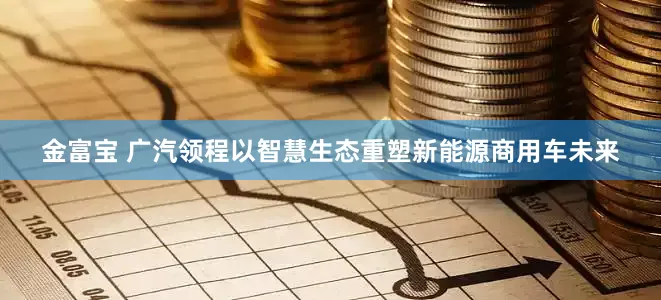 金富宝 广汽领程以智慧生态重塑新能源商用车未来