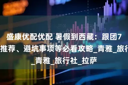 盛康优配优配 暑假到西藏：跟团7天、景点推荐、避坑事项等必看攻略_青雅_旅行社_拉萨