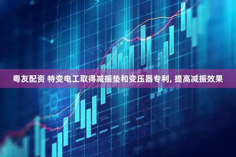 粤友配资 特变电工取得减振垫和变压器专利, 提高减振效果