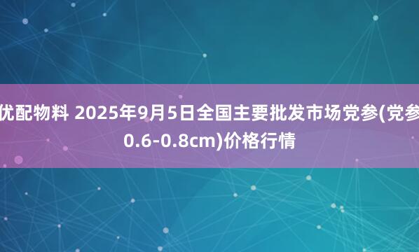 优配物料 2025年9月5日全国主要批发市场党参(党参0.6-0.8cm)价格行情