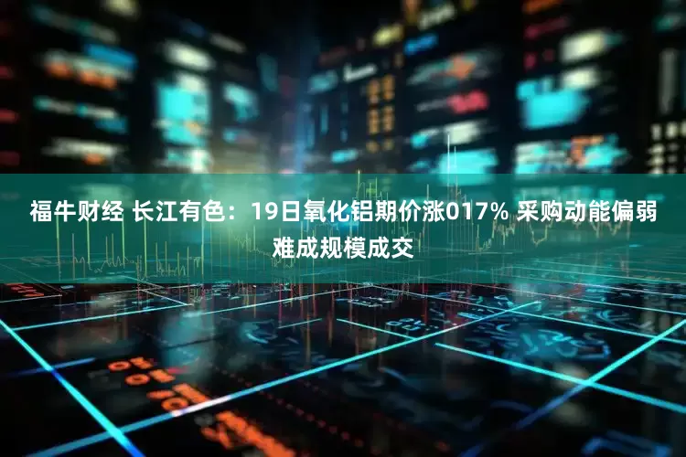 福牛财经 长江有色：19日氧化铝期价涨017% 采购动能偏弱难成规模成交