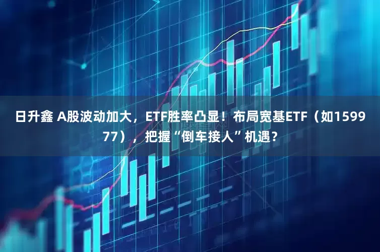 日升鑫 A股波动加大，ETF胜率凸显！布局宽基ETF（如159977），把握“倒车接人”机遇？