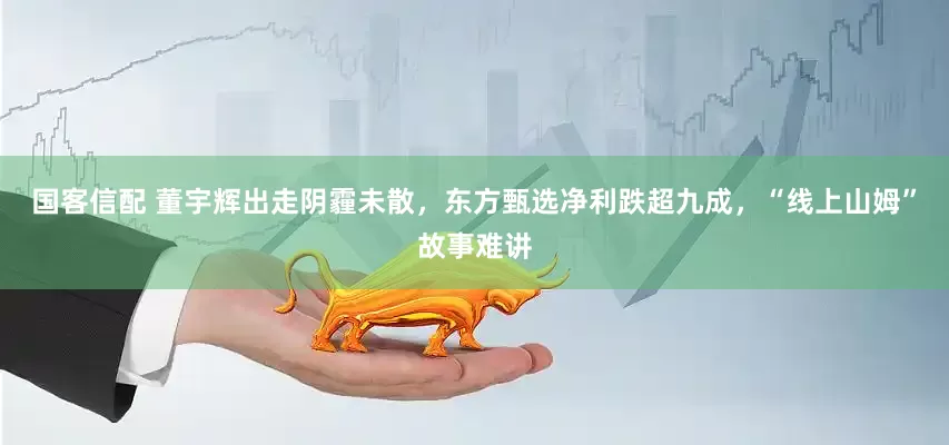 国客信配 董宇辉出走阴霾未散，东方甄选净利跌超九成，“线上山姆”故事难讲